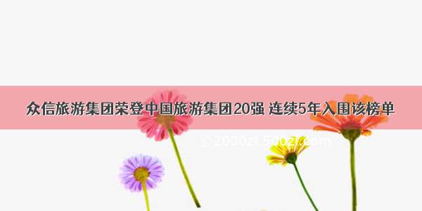 众信旅游集团荣登中国旅游集团20强 连续5年入围该榜单