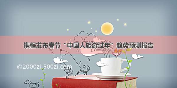 携程发布春节“中国人旅游过年”趋势预测报告
