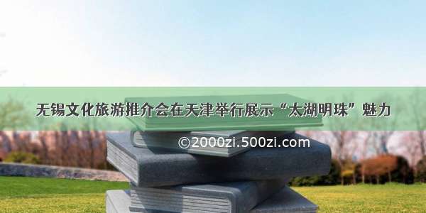 无锡文化旅游推介会在天津举行展示“太湖明珠”魅力