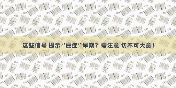 这些信号 提示“癌症”早期？需注意 切不可大意！