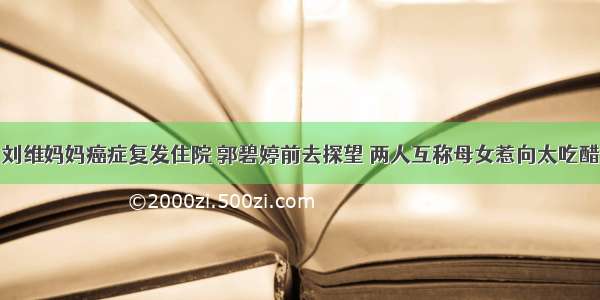 刘维妈妈癌症复发住院 郭碧婷前去探望 两人互称母女惹向太吃醋