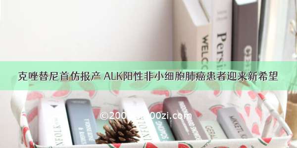 克唑替尼首仿报产 ALK阳性非小细胞肺癌患者迎来新希望