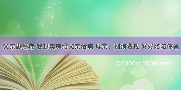 父亲患癌症 我想卖房给父亲治病 母亲：别浪费钱 好好陪陪你爸