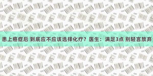 患上癌症后 到底应不应该选择化疗？医生：满足3点 别轻言放弃