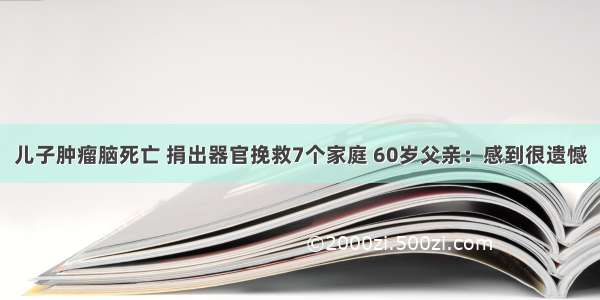 儿子肿瘤脑死亡 捐出器官挽救7个家庭 60岁父亲：感到很遗憾