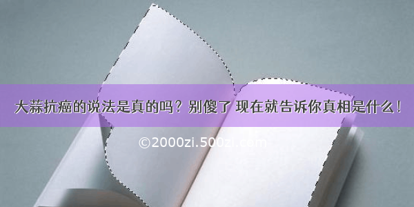 大蒜抗癌的说法是真的吗？别傻了 现在就告诉你真相是什么！