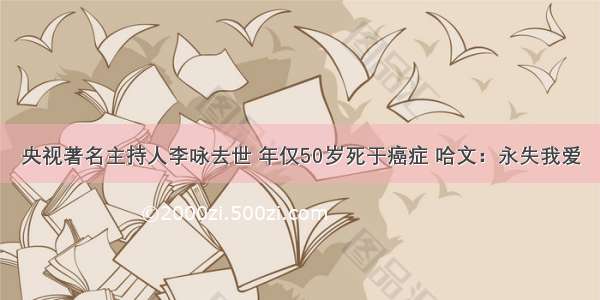 央视著名主持人李咏去世 年仅50岁死于癌症 哈文：永失我爱