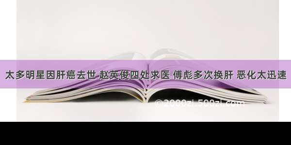 太多明星因肝癌去世 赵英俊四处求医 傅彪多次换肝 恶化太迅速