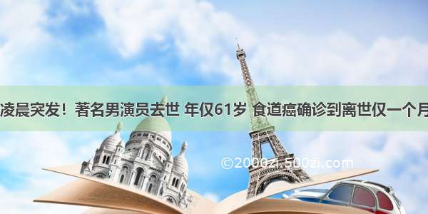 凌晨突发！著名男演员去世 年仅61岁 食道癌确诊到离世仅一个月