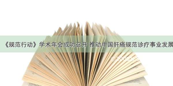 《规范行动》学术年会成功召开 推动中国肝癌规范诊疗事业发展