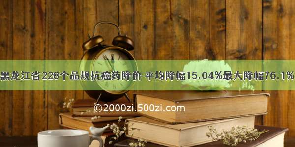 黑龙江省228个品规抗癌药降价 平均降幅15.04%最大降幅76.1%