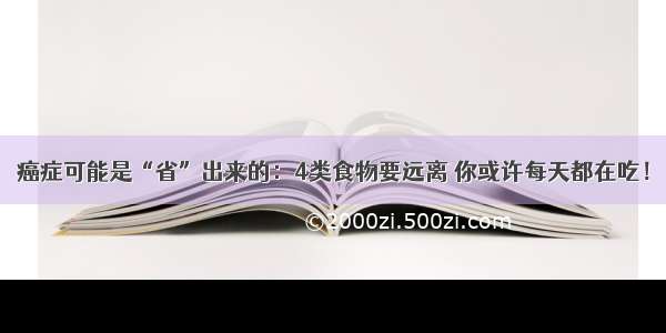 癌症可能是“省”出来的：4类食物要远离 你或许每天都在吃！