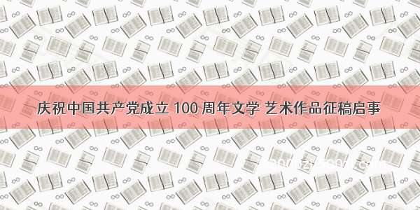 庆祝中国共产党成立 100 周年文学 艺术作品征稿启事