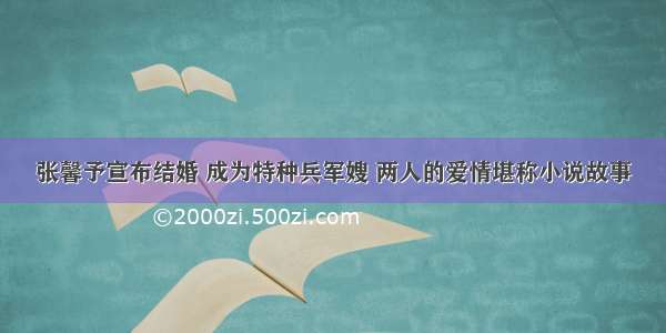 张馨予宣布结婚 成为特种兵军嫂 两人的爱情堪称小说故事