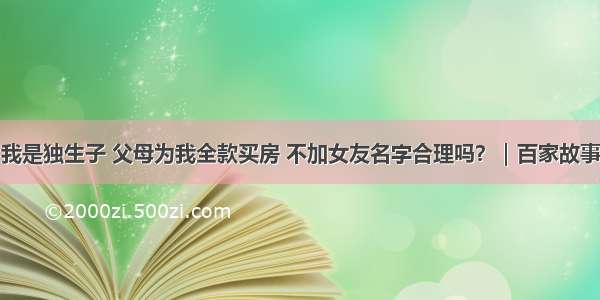 我是独生子 父母为我全款买房 不加女友名字合理吗？｜百家故事