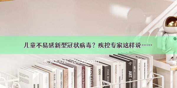 儿童不易感新型冠状病毒？疾控专家这样说……