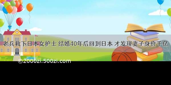 老兵救下日本女护士 结婚40年后回到日本 才发现妻子身价千亿