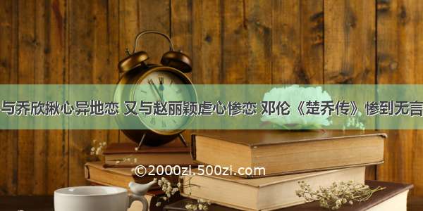 与乔欣揪心异地恋 又与赵丽颖虐心惨恋 邓伦《楚乔传》惨到无言