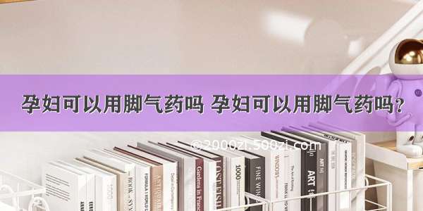 孕妇可以用脚气药吗 孕妇可以用脚气药吗？