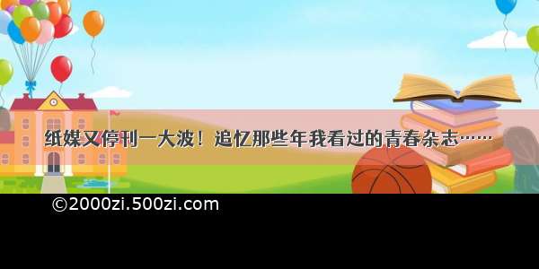 纸媒又停刊一大波！追忆那些年我看过的青春杂志……