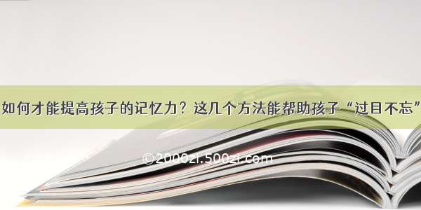 如何才能提高孩子的记忆力？这几个方法能帮助孩子“过目不忘”