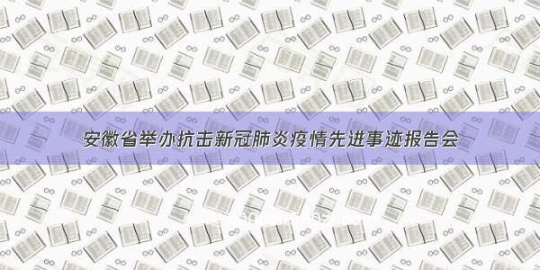 安徽省举办抗击新冠肺炎疫情先进事迹报告会