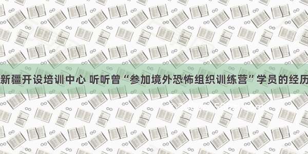 新疆开设培训中心 听听曾“参加境外恐怖组织训练营”学员的经历