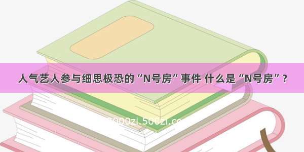 人气艺人参与细思极恐的“N号房”事件 什么是“N号房”？