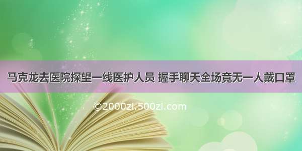 马克龙去医院探望一线医护人员 握手聊天全场竟无一人戴口罩