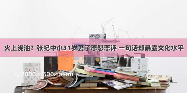 火上浇油？张纪中小31岁妻子怒怼恶评 一句话却暴露文化水平