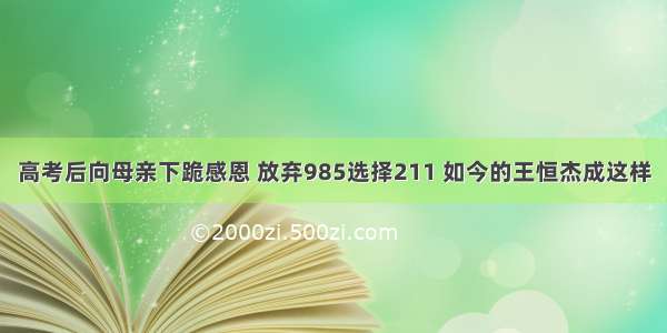 高考后向母亲下跪感恩 放弃985选择211 如今的王恒杰成这样