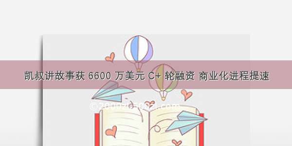 凯叔讲故事获 6600 万美元 C+ 轮融资 商业化进程提速