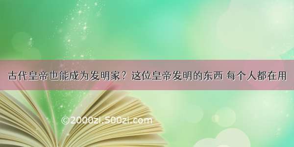 古代皇帝也能成为发明家？这位皇帝发明的东西 每个人都在用