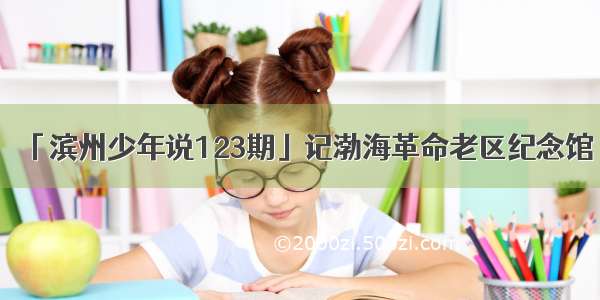 「滨州少年说123期」记渤海革命老区纪念馆