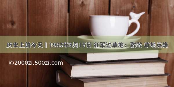 历史上的今天丨1935年8月17日 红军过草地：致敬 草地英雄