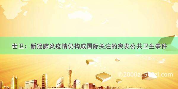 世卫：新冠肺炎疫情仍构成国际关注的突发公共卫生事件