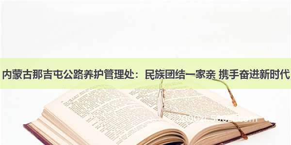 内蒙古那吉屯公路养护管理处：民族团结一家亲 携手奋进新时代