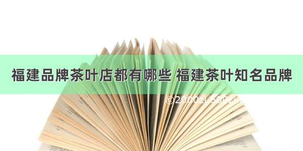 福建品牌茶叶店都有哪些 福建茶叶知名品牌