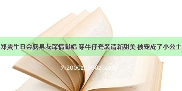 郑爽生日会获男友深情献唱 穿牛仔套装清新甜美 被宠成了小公主