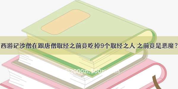 西游记沙僧在跟唐僧取经之前竟吃掉9个取经之人 之前竟是恶魔？