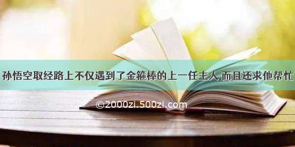 孙悟空取经路上不仅遇到了金箍棒的上一任主人 而且还求他帮忙