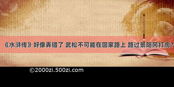 《水浒传》好像弄错了 武松不可能在回家路上 路过景阳冈打虎？