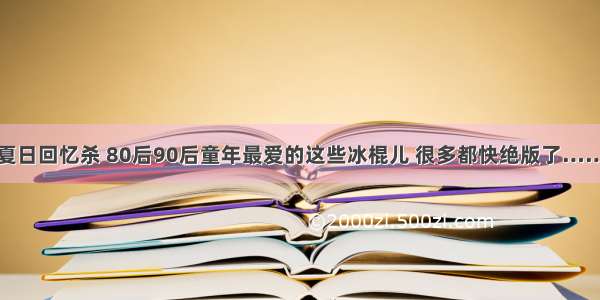 夏日回忆杀 80后90后童年最爱的这些冰棍儿 很多都快绝版了……