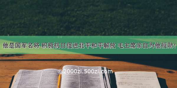 他是国军名将 积极抗日促进北平和平解放 毛主席亲自为他授勋！