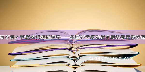 老而不衰？梦想或将照进现实——我国科学家发现全新抗衰老靶标基因