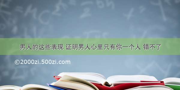 男人的这些表现 证明男人心里只有你一个人 错不了