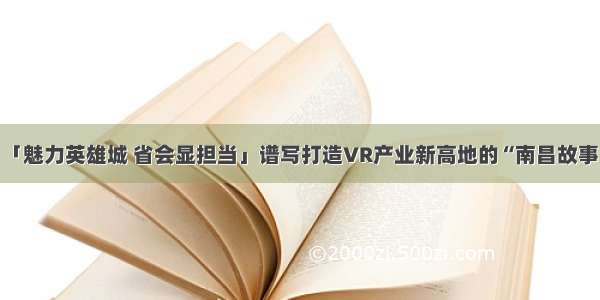 「魅力英雄城 省会显担当」谱写打造VR产业新高地的“南昌故事”