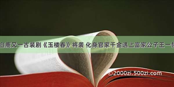 白鹿又一古装剧《玉楼春》将袭 化身官家千金遇上富家公子王一哲