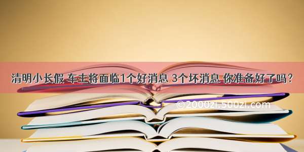 清明小长假 车主将面临1个好消息 3个坏消息 你准备好了吗？