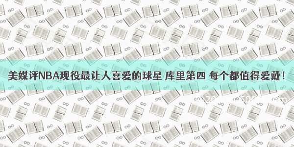 美媒评NBA现役最让人喜爱的球星 库里第四 每个都值得爱戴！